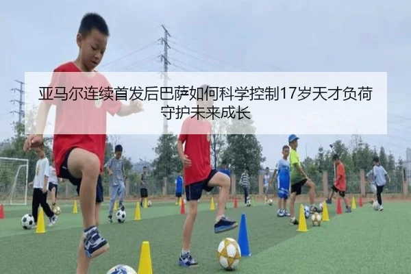亚马尔连续首发后巴萨如何科学控制17岁天才负荷守护未来成长
