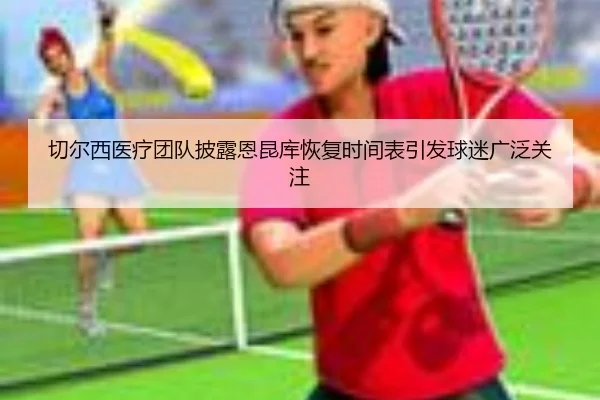 切尔西医疗团队披露恩昆库恢复时间表引发球迷广泛关注