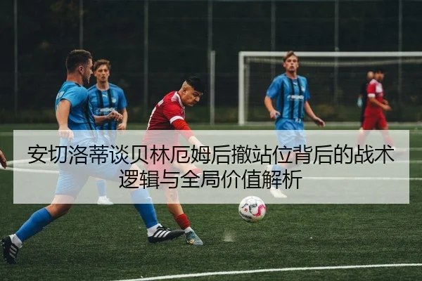 安切洛蒂谈贝林厄姆后撤站位背后的战术逻辑与全局价值解析