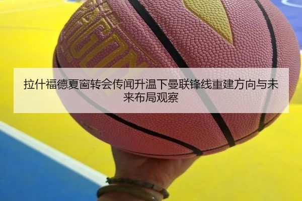 拉什福德夏窗转会传闻升温下曼联锋线重建方向与未来布局观察