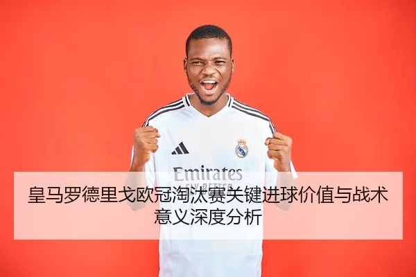 皇马罗德里戈欧冠淘汰赛关键进球价值与战术意义深度分析