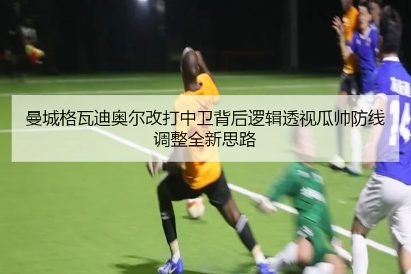 曼城格瓦迪奥尔改打中卫背后逻辑透视瓜帅防线调整全新思路