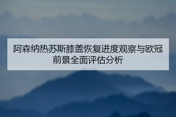阿森纳热苏斯膝盖恢复进度观察与欧冠前景全面评估分析