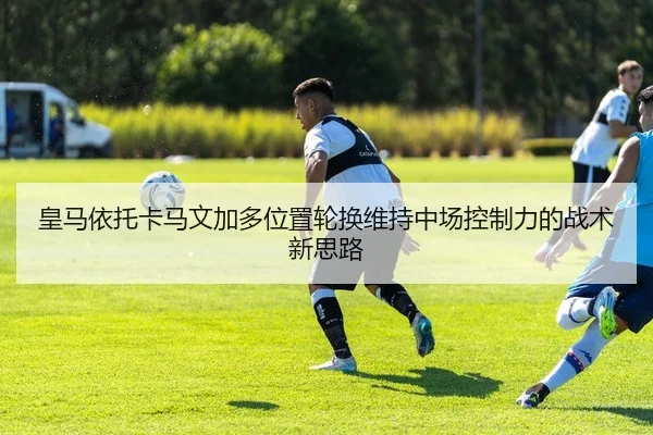 皇马依托卡马文加多位置轮换维持中场控制力的战术新思路