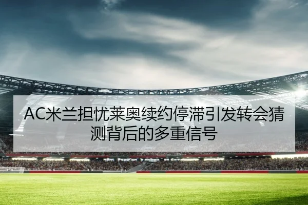 AC米兰担忧莱奥续约停滞引发转会猜测背后的多重信号