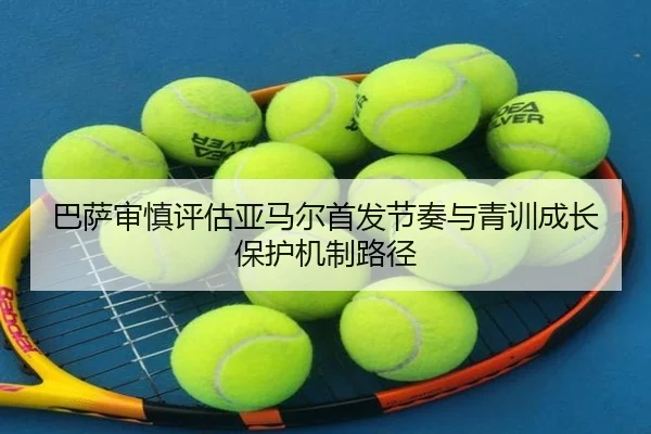 巴萨审慎评估亚马尔首发节奏与青训成长保护机制路径