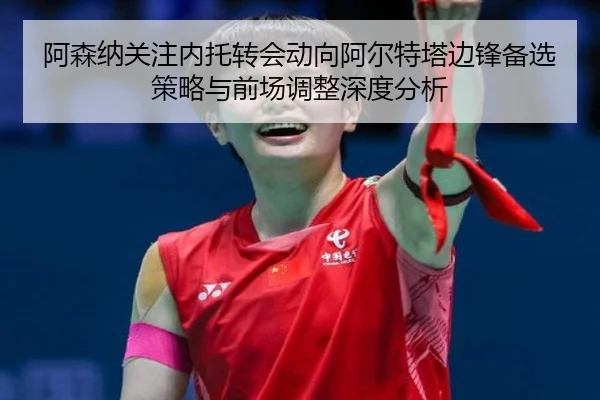 阿森纳关注内托转会动向阿尔特塔边锋备选策略与前场调整深度分析