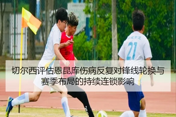 切尔西评估恩昆库伤病反复对锋线轮换与赛季布局的持续连锁影响