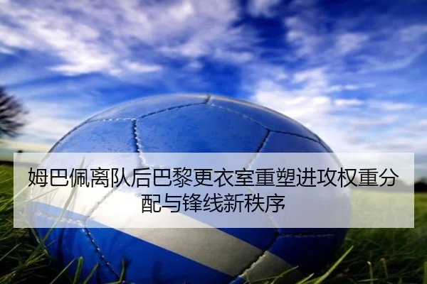 姆巴佩离队后巴黎更衣室重塑进攻权重分配与锋线新秩序