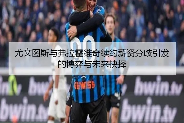 尤文图斯与弗拉霍维奇续约薪资分歧引发的博弈与未来抉择