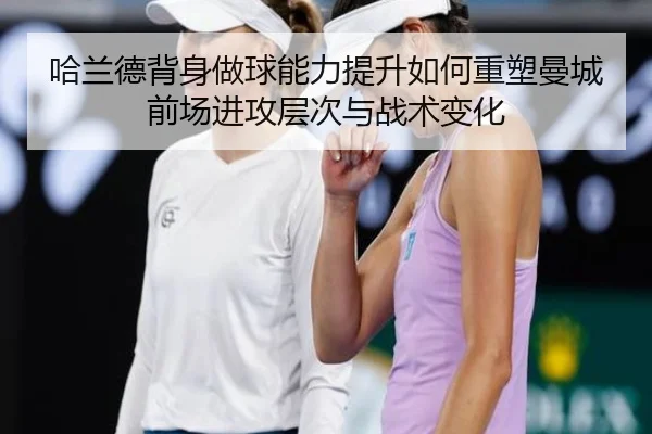哈兰德背身做球能力提升如何重塑曼城前场进攻层次与战术变化