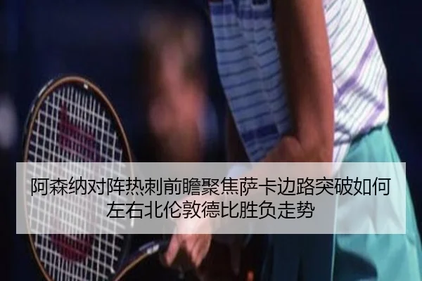 阿森纳对阵热刺前瞻聚焦萨卡边路突破如何左右北伦敦德比胜负走势