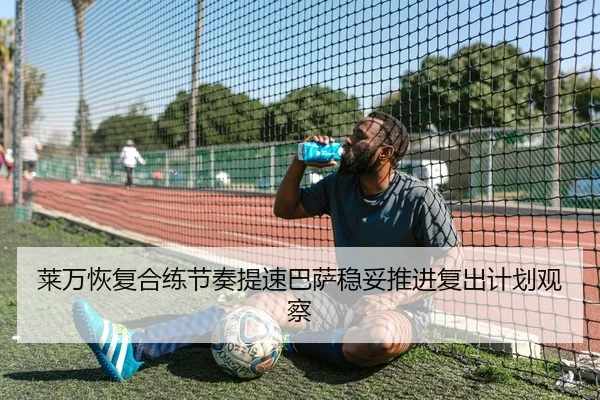 莱万恢复合练节奏提速巴萨稳妥推进复出计划观察